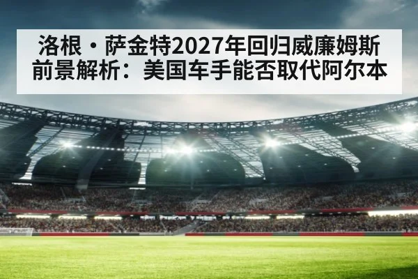 洛根·萨金特2027年回归威廉姆斯前景解析：美国车手能否取代阿尔本