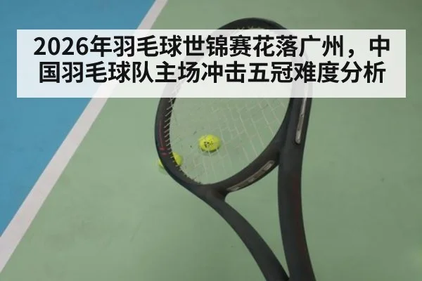 2026年羽毛球世锦赛花落广州，中国羽毛球队主场冲击五冠难度分析